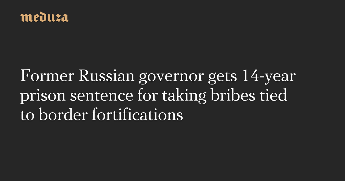 Former Russian governor gets 14-year prison sentence for taking bribes tied to border fortifications